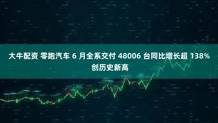 大牛配资 零跑汽车 6 月全系交付 48006 台同比增长超 138% 创历史新高