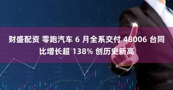财盛配资 零跑汽车 6 月全系交付 48006 台同比增长超 138% 创历史新高