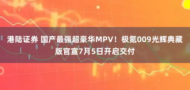 港陆证券 国产最强超豪华MPV！极氪009光辉典藏版官宣7月5日开启交付