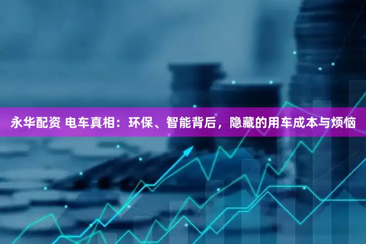 永华配资 电车真相：环保、智能背后，隐藏的用车成本与烦恼