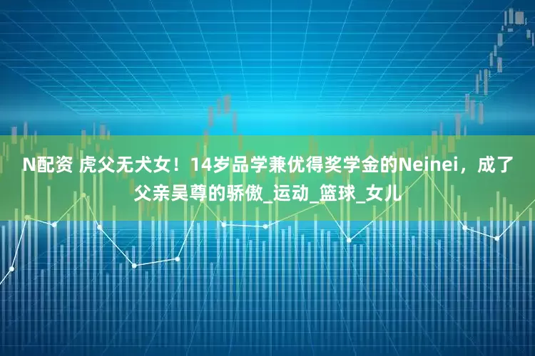 N配资 虎父无犬女！14岁品学兼优得奖学金的Neinei，成了父亲吴尊的骄傲_运动_篮球_女儿