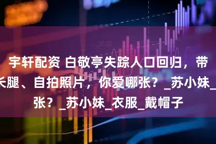 宇轩配资 白敬亭失踪人口回归，带来肌肉、大长腿、自拍照片，你爱哪张？_苏小妹_衣服_戴帽子