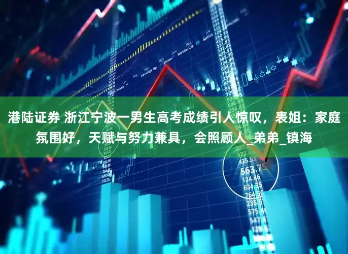 港陆证券 浙江宁波一男生高考成绩引人惊叹，表姐：家庭氛围好，天赋与努力兼具，会照顾人_弟弟_镇海