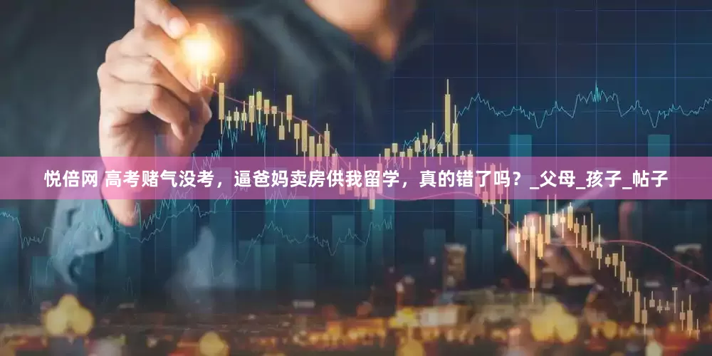 悦倍网 高考赌气没考，逼爸妈卖房供我留学，真的错了吗？_父母_孩子_帖子