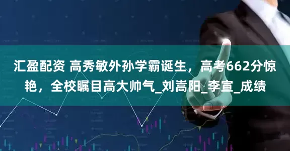 汇盈配资 高秀敏外孙学霸诞生，高考662分惊艳，全校瞩目高大帅气_刘嵩阳_李宣_成绩