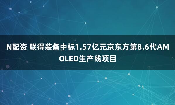N配资 联得装备中标1.57亿元京东方第8.6代AMOLED生产线项目