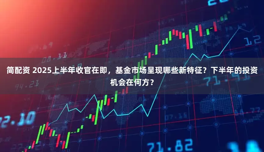 简配资 2025上半年收官在即，基金市场呈现哪些新特征？下半年的投资机会在何方？