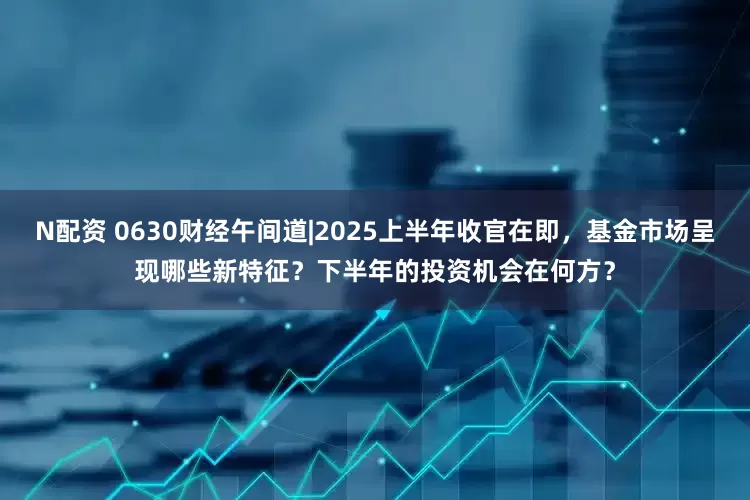 N配资 0630财经午间道|2025上半年收官在即，基金市场呈现哪些新特征？下半年的投资机会在何方？