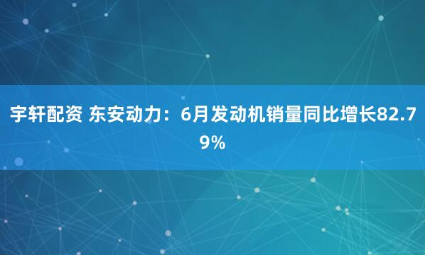 宇轩配资 东安动力：6月发动机销量同比增长82.79%