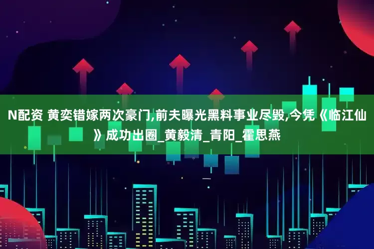 N配资 黄奕错嫁两次豪门,前夫曝光黑料事业尽毁,今凭《临江仙》成功出圈_黄毅清_青阳_霍思燕