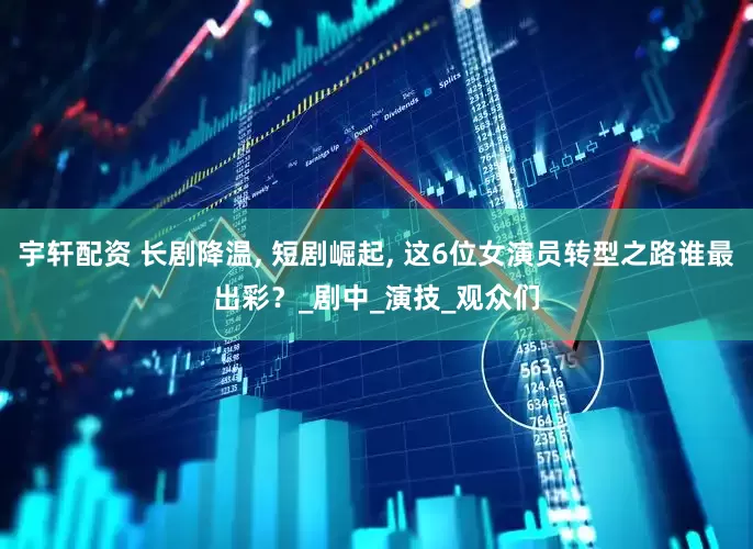 宇轩配资 长剧降温, 短剧崛起, 这6位女演员转型之路谁最出彩？_剧中_演技_观众们