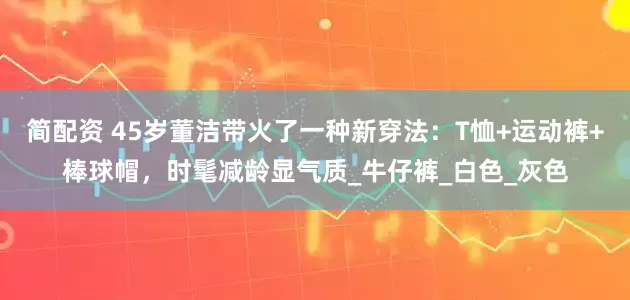 简配资 45岁董洁带火了一种新穿法：T恤+运动裤+棒球帽，时髦减龄显气质_牛仔裤_白色_灰色