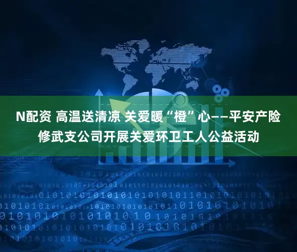 N配资 高温送清凉 关爱暖“橙”心——平安产险修武支公司开展关爱环卫工人公益活动