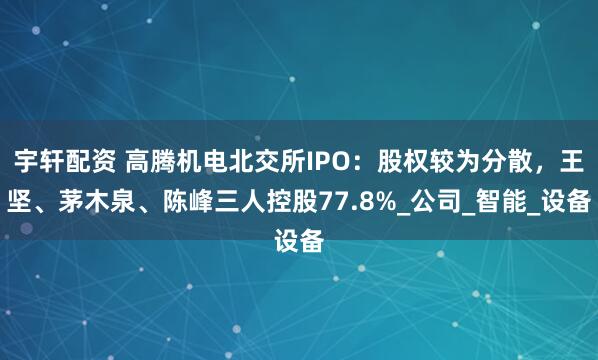 宇轩配资 高腾机电北交所IPO：股权较为分散，王坚、茅木泉、陈峰三人控股77.8%_公司_智能_设备