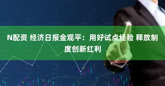N配资 经济日报金观平：用好试点经验 释放制度创新红利