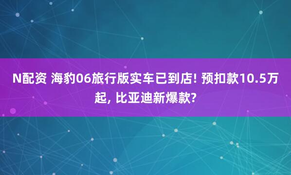 N配资 海豹06旅行版实车已到店! 预扣款10.5万起, 比亚迪新爆款?
