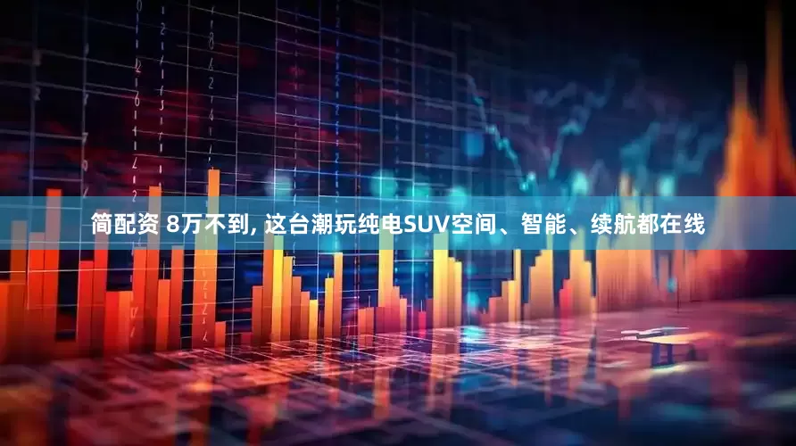 简配资 8万不到, 这台潮玩纯电SUV空间、智能、续航都在线