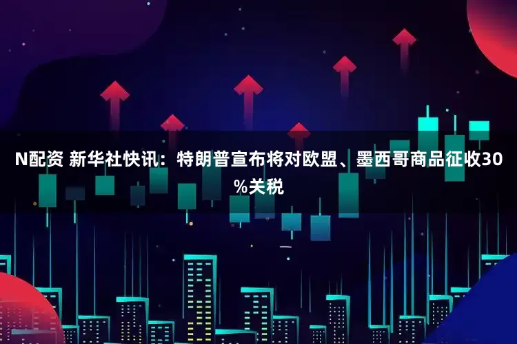 N配资 新华社快讯：特朗普宣布将对欧盟、墨西哥商品征收30%关税
