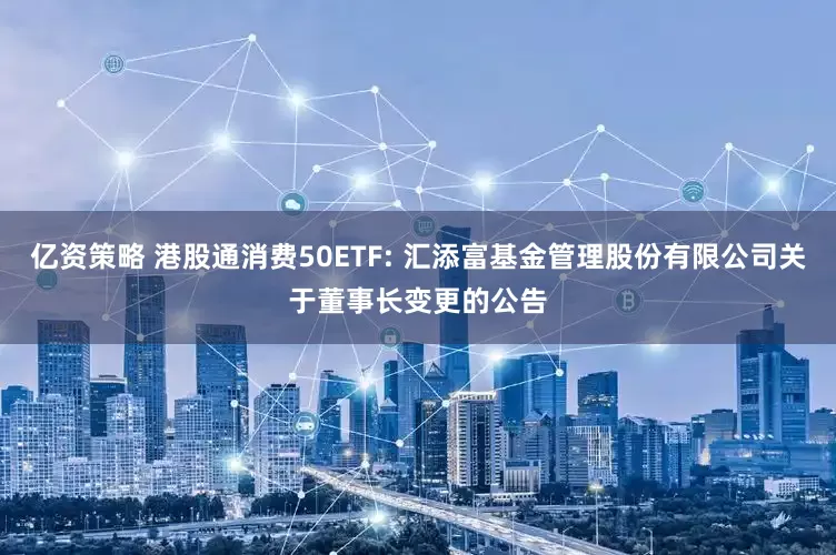 亿资策略 港股通消费50ETF: 汇添富基金管理股份有限公司关于董事长变更的公告