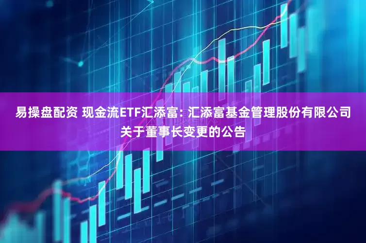 易操盘配资 现金流ETF汇添富: 汇添富基金管理股份有限公司关于董事长变更的公告