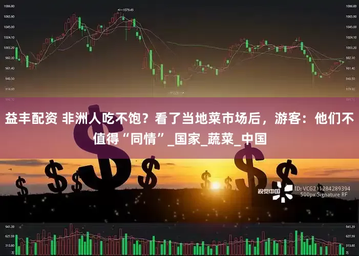 益丰配资 非洲人吃不饱？看了当地菜市场后，游客：他们不值得“同情”_国家_蔬菜_中国