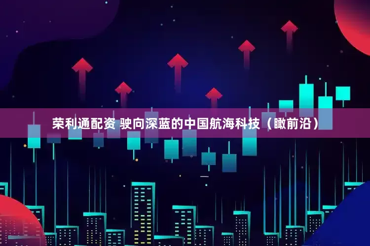 荣利通配资 驶向深蓝的中国航海科技（瞰前沿）