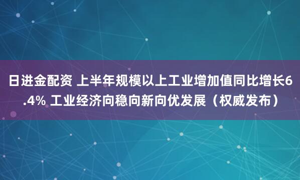日进金配资 上半年规模以上工业增加值同比增长6.4% 工业经济向稳向新向优发展（权威发布）