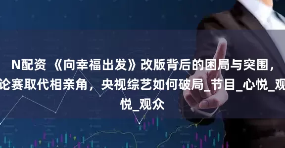 N配资 《向幸福出发》改版背后的困局与突围，辩论赛取代相亲角，央视综艺如何破局_节目_心悦_观众