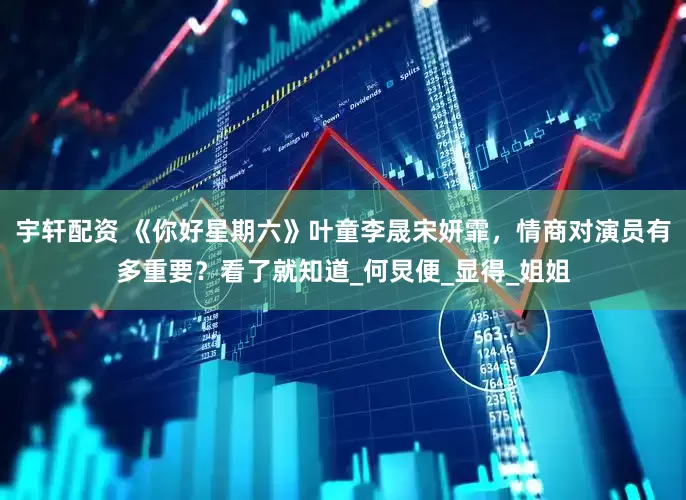 宇轩配资 《你好星期六》叶童李晟宋妍霏，情商对演员有多重要？看了就知道_何炅便_显得_姐姐