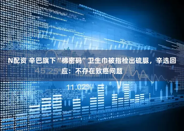 N配资 辛巴旗下“棉密码”卫生巾被指检出硫脲，辛选回应：不存在致癌问题