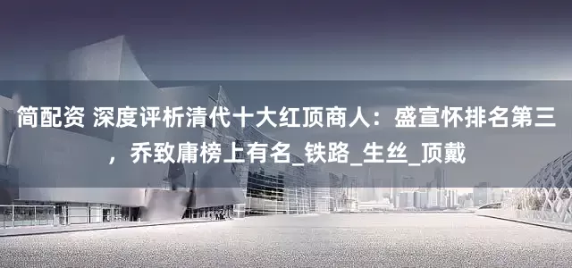 简配资 深度评析清代十大红顶商人：盛宣怀排名第三，乔致庸榜上有名_铁路_生丝_顶戴