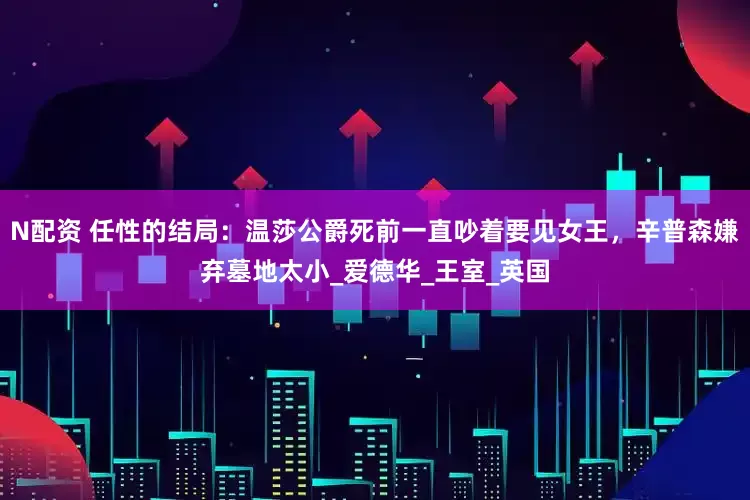 N配资 任性的结局：温莎公爵死前一直吵着要见女王，辛普森嫌弃墓地太小_爱德华_王室_英国