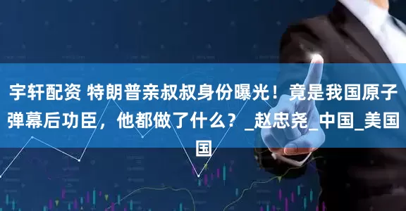 宇轩配资 特朗普亲叔叔身份曝光！竟是我国原子弹幕后功臣，他都做了什么？_赵忠尧_中国_美国