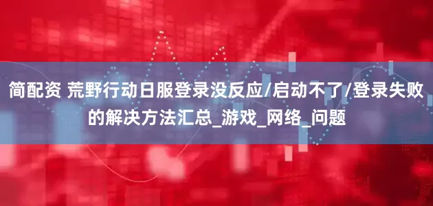 简配资 荒野行动日服登录没反应/启动不了/登录失败的解决方法汇总_游戏_网络_问题