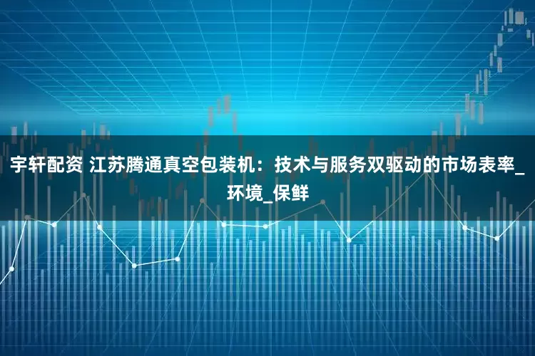 宇轩配资 江苏腾通真空包装机：技术与服务双驱动的市场表率_环境_保鲜