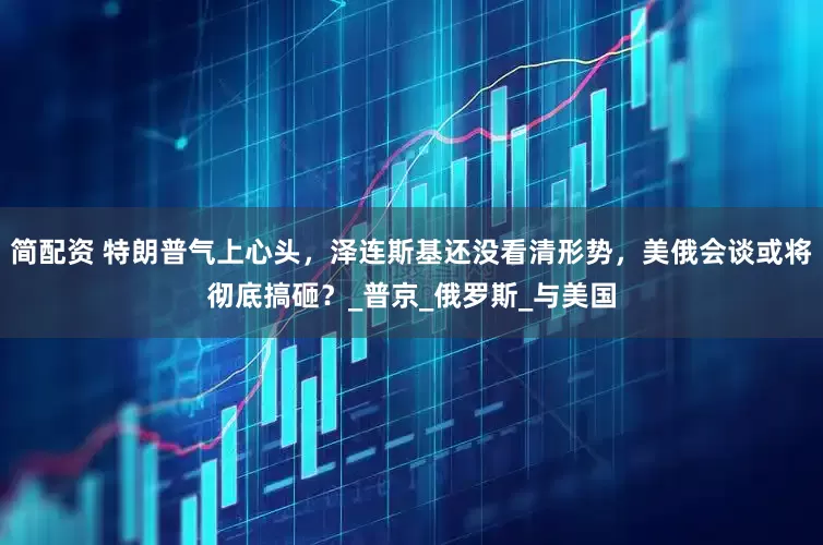 简配资 特朗普气上心头，泽连斯基还没看清形势，美俄会谈或将彻底搞砸？_普京_俄罗斯_与美国