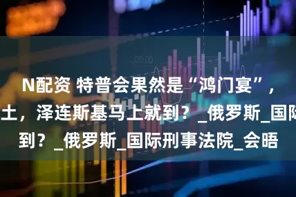N配资 特普会果然是“鸿门宴”，普京踏上美国国土，泽连斯基马上就到？_俄罗斯_国际刑事法院_会晤