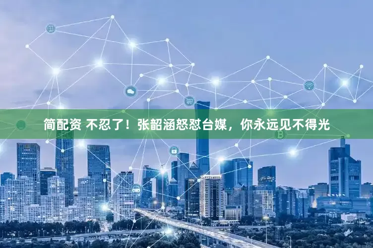 简配资 不忍了！张韶涵怒怼台媒，你永远见不得光