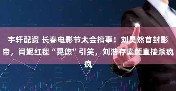 宇轩配资 长春电影节太会搞事！刘昊然首封影帝，闫妮红毯“晃悠”引笑，刘浩存素颜直接杀疯