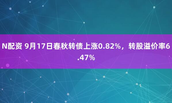 N配资 9月17日春秋转债上涨0.82%，转股溢价率6.47%