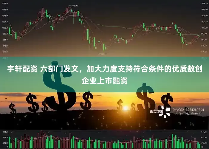 宇轩配资 六部门发文，加大力度支持符合条件的优质数创企业上市融资