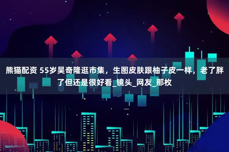 熊猫配资 55岁吴奇隆逛市集，生图皮肤跟柚子皮一样，老了胖了但还是很好看_镜头_网友_那枚