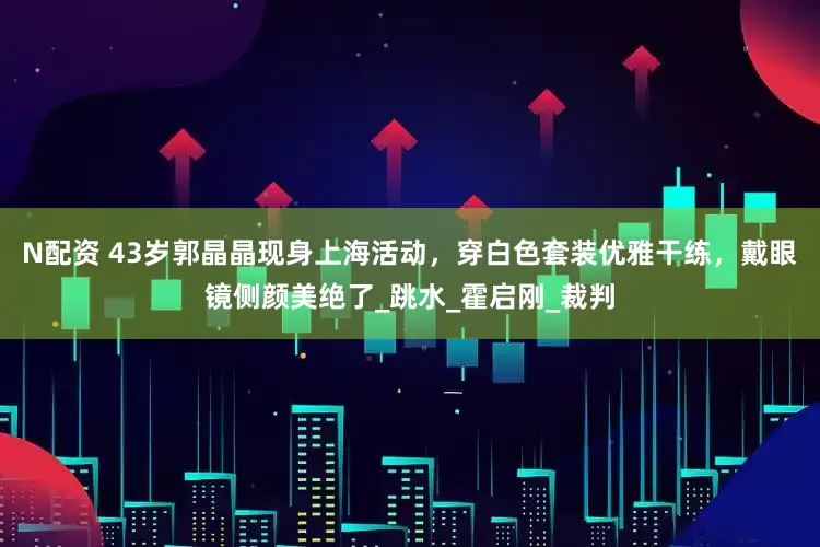 N配资 43岁郭晶晶现身上海活动，穿白色套装优雅干练，戴眼镜侧颜美绝了_跳水_霍启刚_裁判