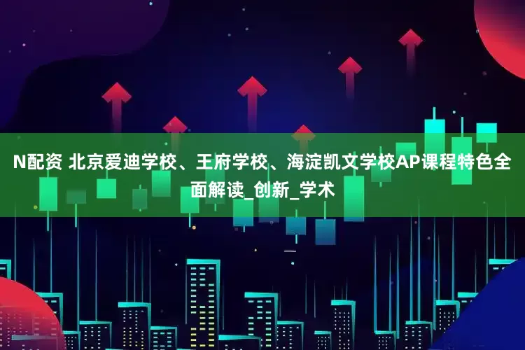 N配资 北京爱迪学校、王府学校、海淀凯文学校AP课程特色全面解读_创新_学术