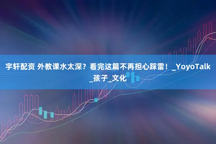 宇轩配资 外教课水太深？看完这篇不再担心踩雷！_YoyoTalk_孩子_文化