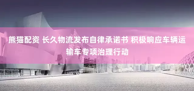 熊猫配资 长久物流发布自律承诺书 积极响应车辆运输车专项治理行动