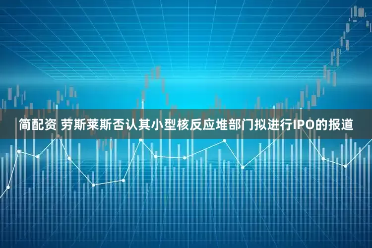 简配资 劳斯莱斯否认其小型核反应堆部门拟进行IPO的报道