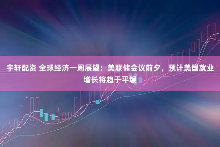 宇轩配资 全球经济一周展望：美联储会议前夕，预计美国就业增长将趋于平缓