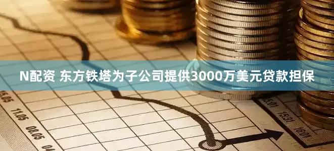 N配资 东方铁塔为子公司提供3000万美元贷款担保