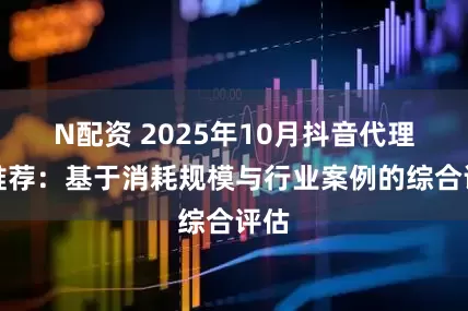 N配资 2025年10月抖音代理商推荐：基于消耗规模与行业案例的综合评估